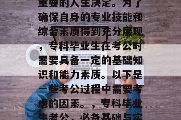 专科毕业后考公是一项重要的人生决定。为了确保自身的专业技能和综合素质得到充分展现,专科毕业生在考公时需要具备一定的基础知识和能力素质。以下是一些考公过程中需要考虑的因素。,专科毕业生考公,必备基础与实战能力 专科毕业后考公是一项重要的人生决定。为了确保自身的专业技能和综合素质得到充分展现,专科毕业生在考公时需要具备一定的基础知识和能力素质。以下是一些考公过程中需要考虑的因素。,专科毕业生考公,必备基础与实战能力