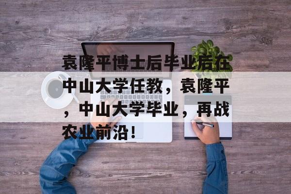 袁隆平博士后毕业后在中山大学任教，袁隆平，中山大学毕业，再战农业前沿！