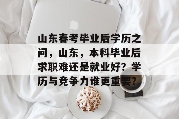 山东春考毕业后学历之问，山东，本科毕业后求职难还是就业好？学历与竞争力谁更重要？