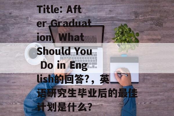 Title: After Graduation, What Should You Do in English的回答?,英语研究生毕业后的最佳计划是什么? Title: After Graduation, What Should You Do in English的回答?,英语研究生毕业后的最佳计划是什么?