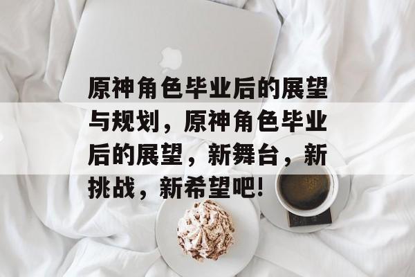 原神角色毕业后的展望与规划,原神角色毕业后的展望,新舞台,新挑战,新希望吧! 原神角色毕业后的展望与规划,原神角色毕业后的展望,新舞台,新挑战,新希望吧!