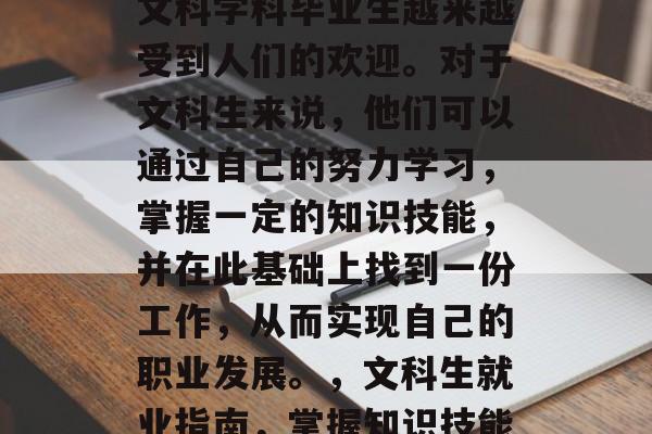 在社会的发展过程中，文科学科毕业生越来越受到人们的欢迎。对于文科生来说，他们可以通过自己的努力学习，掌握一定的知识技能，并在此基础上找到一份工作，从而实现自己的职业发展。，文科生就业指南，掌握知识技能，找一份理想工作