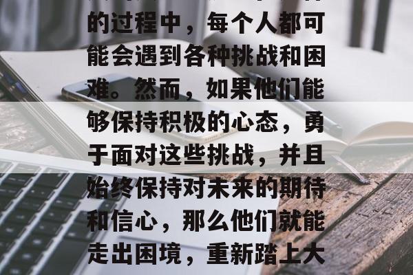 毕业离开校园，去追求自己的梦想，这是许多人的人生经历。在这样的过程中，每个人都可能会遇到各种挑战和困难。然而，如果他们能够保持积极的心态，勇于面对这些挑战，并且始终保持对未来的期待和信心，那么他们就能走出困境，重新踏上大学的路。，从校园走向未来，如何应对挑战，拥抱希望