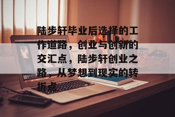 陆步轩毕业后选择的工作道路,创业与创新的交汇点,陆步轩创业之路,从梦想到现实的转折点 陆步轩毕业后选择的工作道路,创业与创新的交汇点,陆步轩创业之路,从梦想到现实的转折点