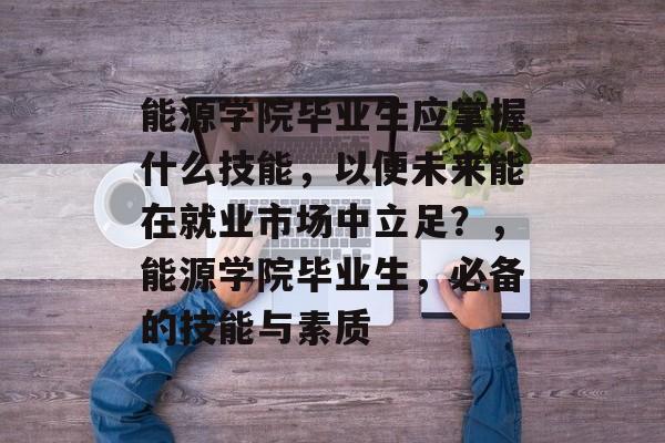 能源学院毕业生应掌握什么技能，以便未来能在就业市场中立足？，能源学院毕业生，必备的技能与素质
