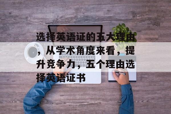 选择英语证的五大理由，从学术角度来看，提升竞争力，五个理由选择英语证书