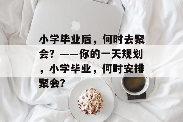 小学毕业后,何时去聚会?——你的一天规划,小学毕业,何时安排聚会? 小学毕业后,何时去聚会?——你的一天规划,小学毕业,何时安排聚会?