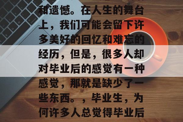 毕业总是让人感到失落和遗憾。在人生的舞台上,我们可能会留下许多美好的回忆和难忘的经历,但是,很多人却对毕业后的感觉有一种感觉,那就是缺少了一些东西。,毕业生,为何许多人总觉得毕业后的空洞感? 毕业总是让人感到失落和遗憾。在人生的舞台上,我们可能会留下许多美好的回忆和难忘的经历,但是,很多人却对毕业后的感觉有一种感觉,那就是缺少了一些东西。,毕业生,为何许多人总觉得毕业后的空洞感?