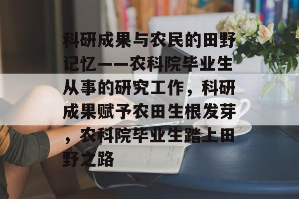 科研成果与农民的田野记忆——农科院毕业生从事的研究工作，科研成果赋予农田生根发芽，农科院毕业生踏上田野之路