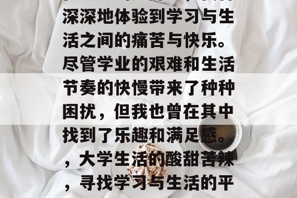 在大学的岁月里,我曾深深地体验到学习与生活之间的痛苦与快乐。尽管学业的艰难和生活节奏的快慢带来了种种困扰,但我也曾在其中找到了乐趣和满足感。,大学生活的酸甜苦辣,寻找学习与生活的平衡 在大学的岁月里,我曾深深地体验到学习与生活之间的痛苦与快乐。尽管学业的艰难和生活节奏的快慢带来了种种困扰,但我也曾在其中找到了乐趣和满足感。,大学生活的酸甜苦辣,寻找学习与生活的平衡
