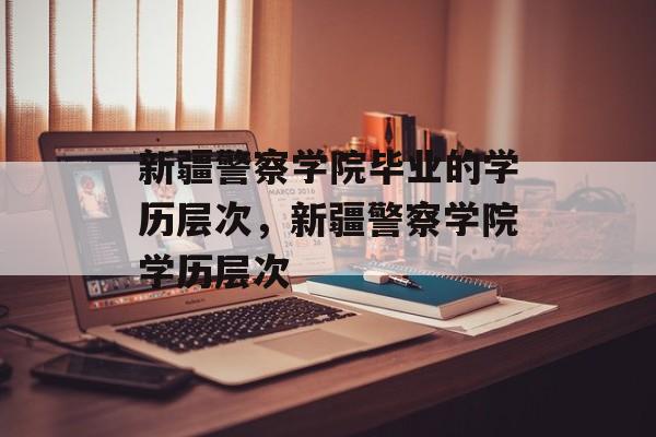 新疆警察学院毕业的学历层次，新疆警察学院学历层次