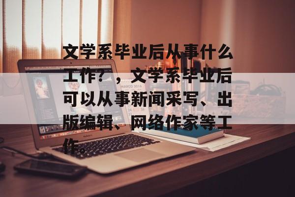 文学系毕业后从事什么工作?,文学系毕业后可以从事新闻采写、出版编辑、网络作家等工作。 文学系毕业后从事什么工作?,文学系毕业后可以从事新闻采写、出版编辑、网络作家等工作。
