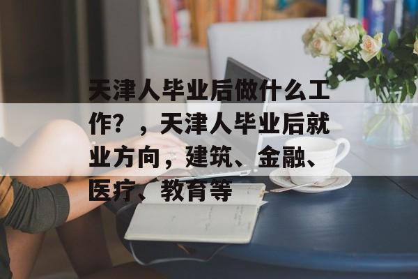 天津人毕业后做什么工作?,天津人毕业后就业方向,建筑、金融、医疗、教育等 天津人毕业后做什么工作?,天津人毕业后就业方向,建筑、金融、医疗、教育等