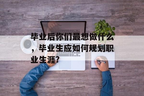 毕业后你们最想做什么,毕业生应如何规划职业生涯? 毕业后你们最想做什么,毕业生应如何规划职业生涯?