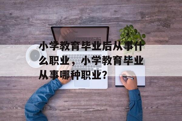 小学教育毕业后从事什么职业，小学教育毕业从事哪种职业？