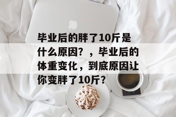毕业后的胖了10斤是什么原因?,毕业后的体重变化,到底原因让你变胖了10斤? 毕业后的胖了10斤是什么原因?,毕业后的体重变化,到底原因让你变胖了10斤?