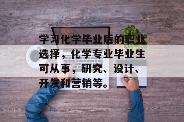 学习化学毕业后的职业选择,化学专业毕业生可从事,研究、设计、开发和营销等。 学习化学毕业后的职业选择,化学专业毕业生可从事,研究、设计、开发和营销等。