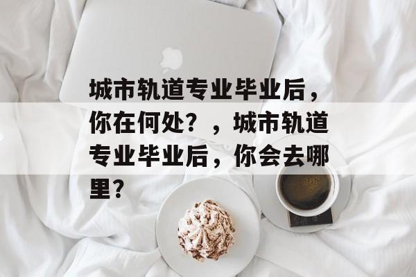 城市轨道专业毕业后，你在何处？，城市轨道专业毕业后，你会去哪里？