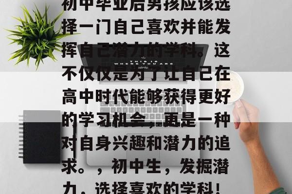 初中毕业后男孩应该选择一门自己喜欢并能发挥自己潜力的学科。这不仅仅是为了让自己在高中时代能够获得更好的学习机会，更是一种对自身兴趣和潜力的追求。，初中生，发掘潜力，选择喜欢的学科！