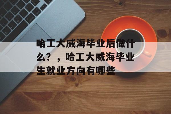 哈工大威海毕业后做什么？，哈工大威海毕业生就业方向有哪些