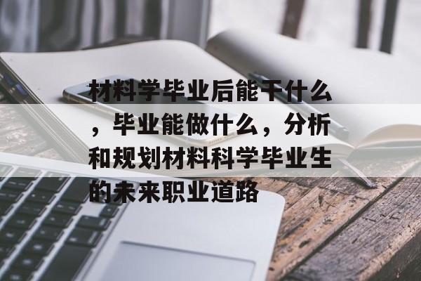 材料学毕业后能干什么，毕业能做什么，分析和规划材料科学毕业生的未来职业道路