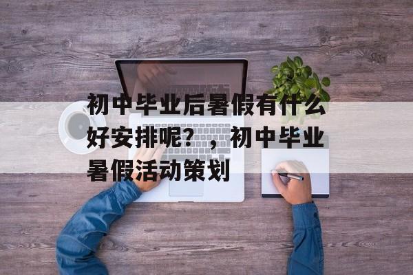 初中毕业后暑假有什么好安排呢?,初中毕业暑假活动策划 初中毕业后暑假有什么好安排呢?,初中毕业暑假活动策划