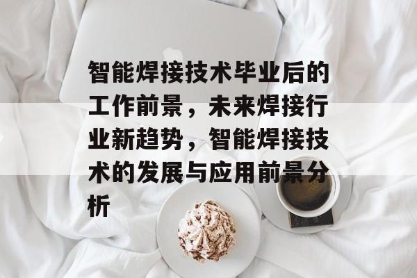 智能焊接技术毕业后的工作前景,未来焊接行业新趋势,智能焊接技术的发展与应用前景分析 智能焊接技术毕业后的工作前景,未来焊接行业新趋势,智能焊接技术的发展与应用前景分析