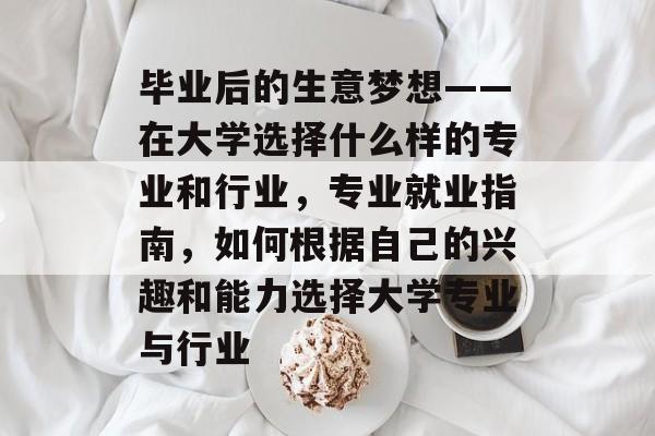 毕业后的生意梦想——在大学选择什么样的专业和行业,专业就业指南,如何根据自己的兴趣和能力选择大学专业与行业 毕业后的生意梦想——在大学选择什么样的专业和行业,专业就业指南,如何根据自己的兴趣和能力选择大学专业与行业