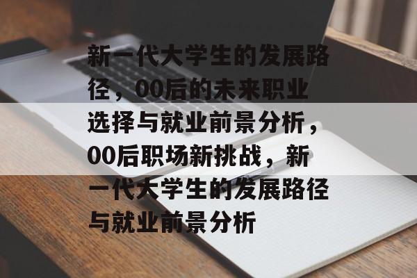 新一代大学生的发展路径,00后的未来职业选择与就业前景分析,00后职场新挑战,新一代大学生的发展路径与就业前景分析 新一代大学生的发展路径,00后的未来职业选择与就业前景分析,00后职场新挑战,新一代大学生的发展路径与就业前景分析