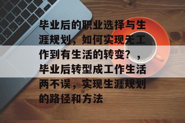 毕业后的职业选择与生涯规划,如何实现无工作到有生活的转变?,毕业后转型成工作生活两不误,实现生涯规划的路径和方法 毕业后的职业选择与生涯规划,如何实现无工作到有生活的转变?,毕业后转型成工作生活两不误,实现生涯规划的路径和方法
