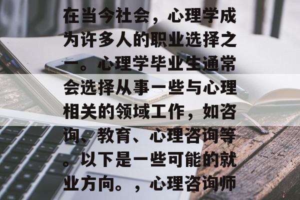 在当今社会,心理学成为许多人的职业选择之一。心理学毕业生通常会选择从事一些与心理相关的领域工作,如咨询、教育、心理咨询等。以下是一些可能的就业方向。,心理咨询师 在当今社会,心理学成为许多人的职业选择之一。心理学毕业生通常会选择从事一些与心理相关的领域工作,如咨询、教育、心理咨询等。以下是一些可能的就业方向。,心理咨询师