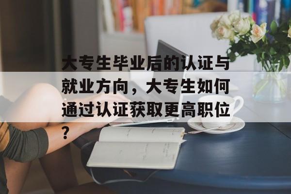 大专生毕业后的认证与就业方向，大专生如何通过认证获取更高职位？