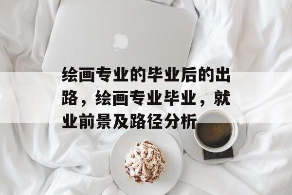 绘画专业的毕业后的出路，绘画专业毕业，就业前景及路径分析
