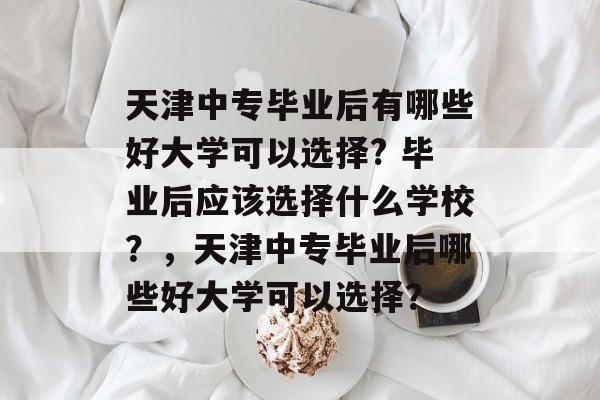 天津中专毕业后有哪些好大学可以选择? 毕业后应该选择什么学校?,天津中专毕业后哪些好大学可以选择? 天津中专毕业后有哪些好大学可以选择? 毕业后应该选择什么学校?,天津中专毕业后哪些好大学可以选择?