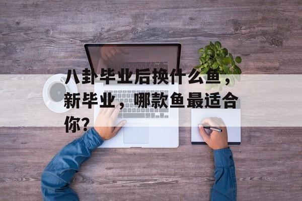 八卦毕业后换什么鱼,新毕业,哪款鱼最适合你? 八卦毕业后换什么鱼,新毕业,哪款鱼最适合你?