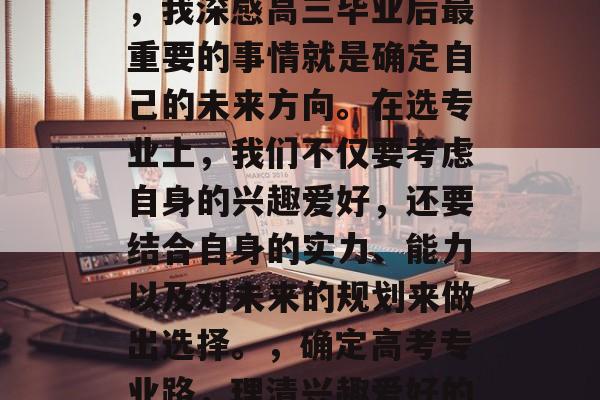 高考即将来临，作为一个有经验的同学和家长，我深感高三毕业后最重要的事情就是确定自己的未来方向。在选专业上，我们不仅要考虑自身的兴趣爱好，还要结合自身的实力、能力以及对未来的规划来做出选择。，确定高考专业路，理清兴趣爱好的平衡点，合理规划人生道路