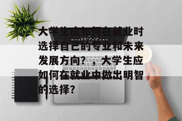 大学生应如何在就业时选择自己的专业和未来发展方向？，大学生应如何在就业中做出明智的选择？