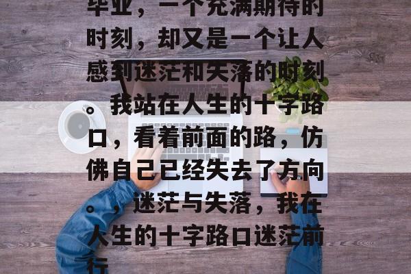毕业,一个充满期待的时刻,却又是一个让人感到迷茫和失落的时刻。我站在人生的十字路口,看着前面的路,仿佛自己已经失去了方向。,迷茫与失落,我在人生的十字路口迷茫前行 毕业,一个充满期待的时刻,却又是一个让人感到迷茫和失落的时刻。我站在人生的十字路口,看着前面的路,仿佛自己已经失去了方向。,迷茫与失落,我在人生的十字路口迷茫前行