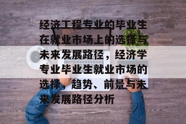 经济工程专业的毕业生在就业市场上的选择与未来发展路径，经济学专业毕业生就业市场的选择，趋势、前景与未来发展路径分析