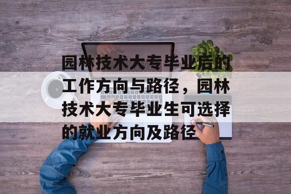 园林技术大专毕业后的工作方向与路径，园林技术大专毕业生可选择的就业方向及路径