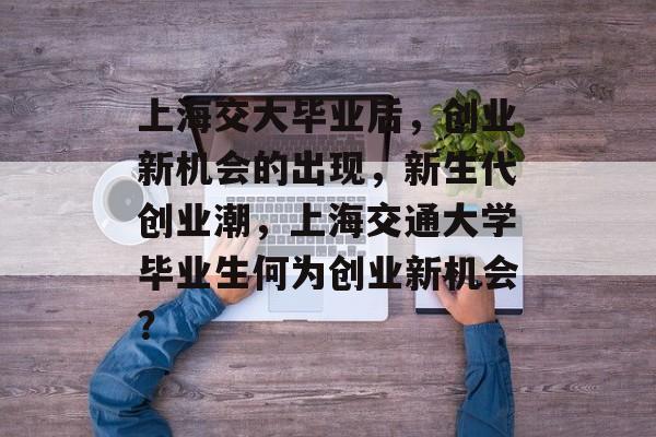 上海交大毕业后,创业新机会的出现,新生代创业潮,上海交通大学毕业生何为创业新机会? 上海交大毕业后,创业新机会的出现,新生代创业潮,上海交通大学毕业生何为创业新机会?