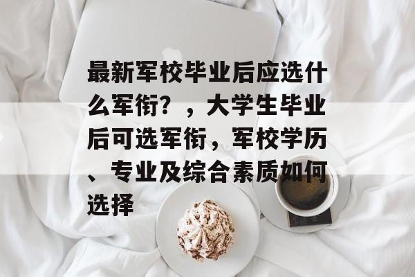 最新军校毕业后应选什么军衔？，大学生毕业后可选军衔，军校学历、专业及综合素质如何选择