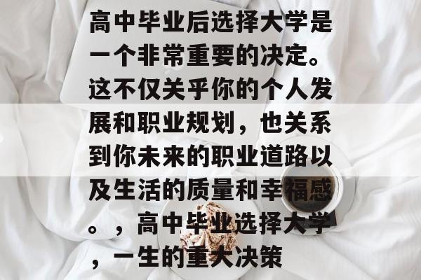 高中毕业后选择大学是一个非常重要的决定。这不仅关乎你的个人发展和职业规划,也关系到你未来的职业道路以及生活的质量和幸福感。,高中毕业选择大学,一生的重大决策 高中毕业后选择大学是一个非常重要的决定。这不仅关乎你的个人发展和职业规划,也关系到你未来的职业道路以及生活的质量和幸福感。,高中毕业选择大学,一生的重大决策