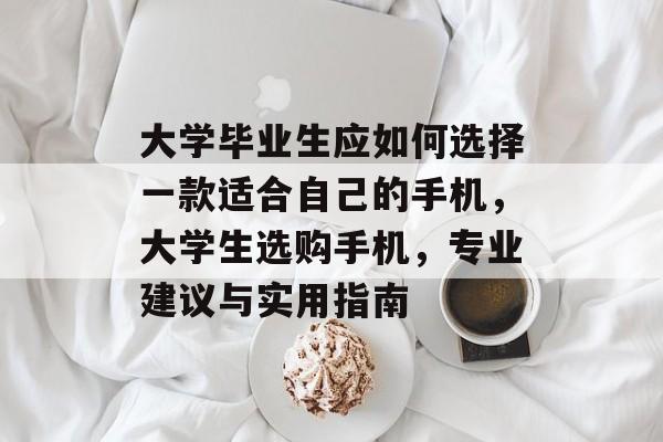 大学毕业生应如何选择一款适合自己的手机,大学生选购手机,专业建议与实用指南 大学毕业生应如何选择一款适合自己的手机,大学生选购手机,专业建议与实用指南