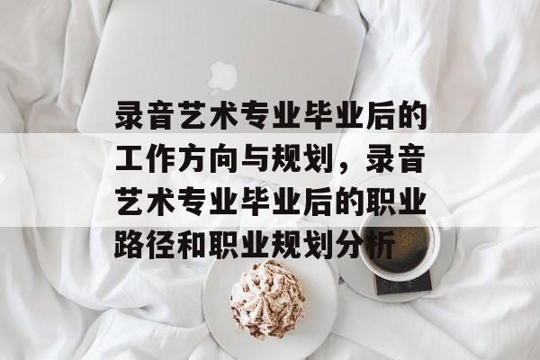 录音艺术专业毕业后的工作方向与规划,录音艺术专业毕业后的职业路径和职业规划分析 录音艺术专业毕业后的工作方向与规划,录音艺术专业毕业后的职业路径和职业规划分析