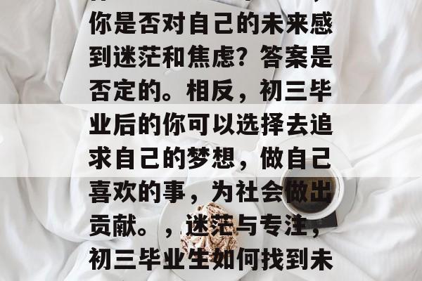 作为一名初三毕业生,你是否对自己的未来感到迷茫和焦虑?答案是否定的。相反,初三毕业后的你可以选择去追求自己的梦想,做自己喜欢的事,为社会做出贡献。,迷茫与专注,初三毕业生如何找到未来方向? 作为一名初三毕业生,你是否对自己的未来感到迷茫和焦虑?答案是否定的。相反,初三毕业后的你可以选择去追求自己的梦想,做自己喜欢的事,为社会做出贡献。,迷茫与专注,初三毕业生如何找到未来方向?