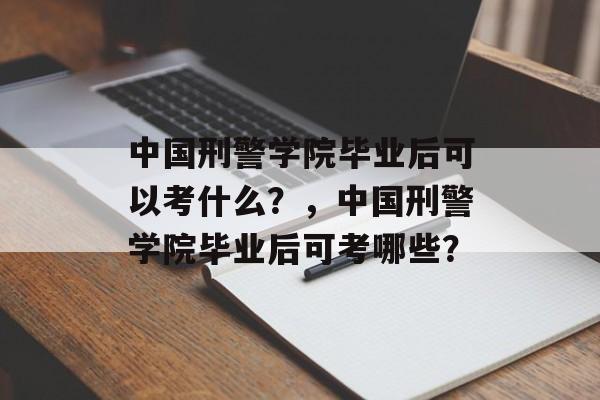 中国刑警学院毕业后可以考什么？，中国刑警学院毕业后可考哪些？