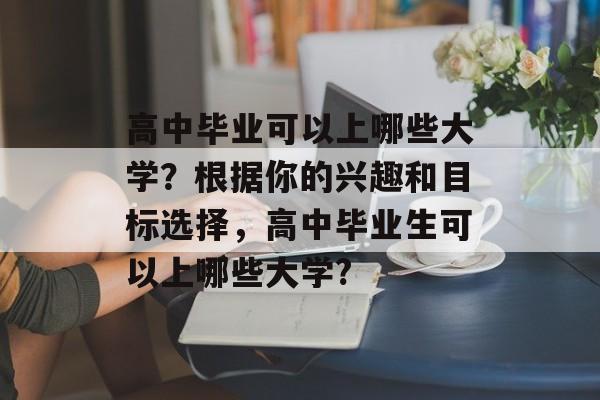 高中毕业可以上哪些大学？根据你的兴趣和目标选择，高中毕业生可以上哪些大学?