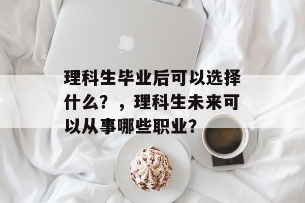 理科生毕业后可以选择什么?,理科生未来可以从事哪些职业? 理科生毕业后可以选择什么?,理科生未来可以从事哪些职业?