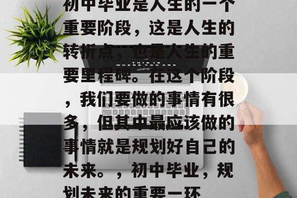 初中毕业是人生的一个重要阶段,这是人生的转折点,也是人生的重要里程碑。在这个阶段,我们要做的事情有很多,但其中最应该做的事情就是规划好自己的未来。,初中毕业,规划未来的重要一环 初中毕业是人生的一个重要阶段,这是人生的转折点,也是人生的重要里程碑。在这个阶段,我们要做的事情有很多,但其中最应该做的事情就是规划好自己的未来。,初中毕业,规划未来的重要一环